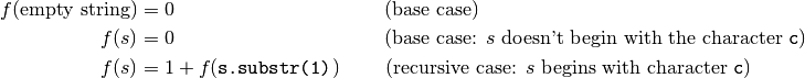 f(\textrm{empty string}) &= 0 ~~~~~~~~~~~~~~~~~~~~~~~~~~~~~~~~\textrm{(base case)} \\
f(s) &= 0
            ~~~~~~~~~~~~~~~~~~~~~~~~~~~~~~~~\textrm{(base case: $s$ doesn't begin with the character \texttt{c})} \\
f(s) &= 1 + f(\texttt{s.substr(1)})
            ~~~~~~~\textrm{(recursive case: $s$ begins with character \texttt{c})} \\